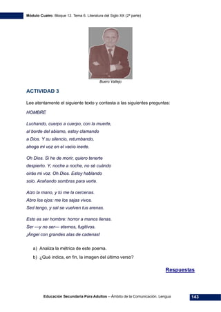 Módulo Cuatro. Bloque 12. Tema 6. Literatura del Siglo XX (2ª parte)
Educación Secundaria Para Adultos – Ámbito de la Comunicación. Lengua 143
Buero Vallejo
ACTIVIDAD 3
Lee atentamente el siguiente texto y contesta a las siguientes preguntas:
HOMBRE
Luchando, cuerpo a cuerpo, con la muerte,
al borde del abismo, estoy clamando
a Dios. Y su silencio, retumbando,
ahoga mi voz en el vacío inerte.
Oh Dios. Si he de morir, quiero tenerte
despierto. Y, noche a noche, no sé cuándo
oirás mi voz. Oh Dios. Estoy hablando
solo. Arañando sombras para verte.
Alzo la mano, y tú me la cercenas.
Abro los ojos: me los sajas vivos.
Sed tengo, y sal se vuelven tus arenas.
Esto es ser hombre: horror a manos llenas.
Ser —y no ser— eternos, fugitivos.
¡Ángel con grandes alas de cadenas!
a) Analiza la métrica de este poema.
b) ¿Qué indica, en fin, la imagen del último verso?
Respuestas
 