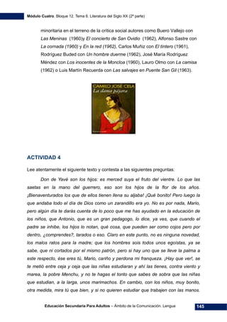 Módulo Cuatro. Bloque 12. Tema 6. Literatura del Siglo XX (2ª parte)
Educación Secundaria Para Adultos – Ámbito de la Comunicación. Lengua 145
minoritaria en el terreno de la crítica social autores como Buero Vallejo con
Las Meninas (1960)y El concierto de San Ovidio (1962), Alfonso Sastre con
La cornada (1960) y En la red (1962), Carlos Muñiz con El tintero (1961),
Rodríguez Buded con Un hombre duerme (1962), José María Rodríguez
Méndez con Los inocentes de la Moncloa (1960), Lauro Olmo con La camisa
(1962) o Luis Martín Recuerda con Las salvajes en Puente San Gil (1963).
ACTIVIDAD 4
Lee atentamente el siguiente texto y contesta a las siguientes preguntas:
Don de Yavé son los hijos: es merced suya el fruto del vientre. Lo que las
saetas en la mano del guerrero, eso son los hijos de la flor de los años.
¡Bienaventurados los que de ellos tienen llena su aljaba! ¡Qué bonito! Pero luego la
que andaba todo el día de Dios como un zarandillo era yo. No es por nada, Mario,
pero algún día te darás cuenta de lo poco que me has ayudado en la educación de
los niños, que Antonio, que es un gran pedagogo, lo dice, ya ves, que cuando el
padre se inhibe, los hijos lo notan, qué cosa, que pueden ser como cojos pero por
dentro, ¿comprendes?, tarados o eso. Claro en este punto, no es ninguna novedad,
los malos ratos para la madre; que los hombres sois todos unos egoístas, ya se
sabe, que ni cortados por el mismo patrón, pero si hay uno que se lleve la palma a
este respecto, ése eres tú, Mario, cariño y perdona mi franqueza. ¡Hay que ver!, se
te metió entre ceja y ceja que las niñas estudiaran y ahí las tienes, contra viento y
marea, la pobre Menchu, y no te hagas el tonto que sabes de sobra que las niñas
que estudian, a la larga, unos marimachos. En cambio, con los niños, muy bonito,
otra medida, mira tú que bien, y si no quieren estudiar que trabajen con las manos.
 