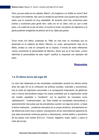 Módulo Cuatro. Bloque 12. Tema 6. Literatura del Siglo XX (2ª parte)
Educación Secundaria Para Adultos – Ámbito de la Comunicación. Lengua 146
Pero ¿es que estás en tus cabales, Mario? ¿Te imaginas a un Sotillo en mono? Que
me aspen si te entiendo, hijo, pero la verdad es que tienes unos gustos que merecen
palos, que la vocación es muy respetable, de acuerdo, pero hay vocaciones para
pobres y vocaciones para gente bien, cada uno en su clase, creo yo, que a este
paso, a la vuelta de un par de años, el mundo al revés, los pobres de ingenieros y la
gente pudiente arreglando los plomos de la luz, fíjate qué gracia.
Cinco horas con Mario, publicada en 1966, es más bien un monólogo que se
desarrolla en el velatorio de Mario. Menchu, su viuda, aprovechando citas de la
Biblia, analiza su vida en compañía de su esposo. A través de estas reflexiones
vamos conociendo la personalidad de Menchu. Ahora que ya lo has leído, ¿cómo
definirías la personalidad de esta mujer? Justifica tu respuesta con ejemplos del
texto.
Respuestas
1.4. El último tercio del siglo XX
La nota más destacada en las sociedades occidentales durante los últimos treinta
años del siglo XX es la unificación de políticas sociales, culturales y económicas,
tras la caída de regímenes comunistas y la consiguiente instauración de gobiernos
más o menos democráticos (según los casos) presididos por la organización social
del modelo capitalista o “neoliberal”, con la aparición de conceptos como
“globalización”, “multinacionales”, etc. Este modelo de sociedades democráticas y
aparentemente más justas que las precedentes cuentan con algunos serios –y hasta
la fecha insalvados– problemas derivados de su propia dinámica: ahondamiento en
las diferencias entre ricos y pobres, resurgimiento de los nacionalismos agresivos (lo
que está provocando continuas guerras y disensiones), control político y económico
de los países más fuertes (E.E.U.U., Francia, Inglaterra, Israel, Japón...) sobre el
resto del mundo.
 