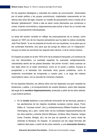 Módulo Cuatro. Bloque 12. Tema 6. Literatura del Siglo XX (2ª parte)
Educación Secundaria Para Adultos – Ámbito de la Comunicación. Lengua 147
En los aspectos ideológicos y culturales los medios de comunicación (financiados
por el poder político y los grupos económicos), implantados masivamente en los
últimos diez años del siglo, imponen su modelo de pensamiento único a través de la
llamada “globalización”; frente a ella se alzan voces disonantes que comienzan a
unirse, creando movimientos y organizaciones para luchar a favor de un mundo más
justo y un pensamiento individualizado.
La tarea del escritor consiste en reflejar las preocupaciones de su tiempo, como
expuso en 1947 uno de los mayores pensadores que ha dado la cultura occidental,
Jean Paul Sartre: “si se me presenta el mundo con sus injusticias, no es para que yo
las contemple fríamente, sino para que las ponga de relieve con mi indignación”.
Aunque no todos los escritores han seguido esta máxima, ni de la misma manera.
En España se asiste en el año 1975 al fin de la dictadura franquista y el comienzo de
una era democrática. La sociedad española ha avanzado vertiginosamente,
colocándose dentro de los países llamados “del primer mundo”; estos avances se
han dado tanto en el orden económico, como en el social y político. Aunque la
prosperidad y el bienestar han acarreado otros graves problemas, como la
avalancha incontrolada de inmigrantes a nuestro país, o el auge del violento
nacionalismo vasco, con su secuela de crímenes y barbarie.
En los aspectos literarios, los últimos años nos han deparado una gran variedad de
tendencias y estilos, y el enriquecimiento de nuestra literatura, sobre todo después
del auge de la narrativa hispanoamericana, producido a partir de los años setenta,
y que todavía perdura.
• En la novela asistimos a una profunda renovación de las técnicas, gracias a
las aportaciones de los mejores novelistas europeos (James Joyce, Franz
Kafka, el “nouveau roman”, etc.) y norteamericanos (William Faulkner, Ernest
Hemingway, etc.), pero –sobre todo- de los novelistas hispanoamericanos de
los años setenta y ochenta (García Márquez, Cortázar, Bioy Casares, Vargas
Llosa, Fuentes, Borges, etc.) de los que se aprende un nuevo modo de
entender la literatura. En España el cansancio por las viejas fórmulas del
realismo dará paso, a partir de los años sesenta, a una renovación formal y
 