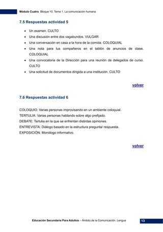 Módulo Cuatro. Bloque 10. Tema 1. La comunicación humana
Educación Secundaria Para Adultos – Ámbito de la Comunicación. Lengua 13
7.5 Respuestas actividad 5
• Un examen. CULTO
• Una discusión entre dos vagabundos. VULGAR
• Una conversación en casa a la hora de la comida. COLOQUIAL
• Una nota para tus compañeros en el tablón de anuncios de clase.
COLOQUIAL
• Una convocatoria de la Dirección para una reunión de delegados de curso.
CULTO
• Una solicitud de documentos dirigida a una institución. CULTO
volver
7.6 Respuestas actividad 6
COLOQUIO: Varias personas improvisando en un ambiente coloquial.
TERTULIA: Varias personas hablando sobre algo prefijado.
DEBATE: Tertulia en la que se enfrentan distintas opiniones.
ENTREVISTA: Diálogo basado en la estructura pregunta/ respuesta.
EXPOSICIÓN: Monólogo informativo.
volver
 