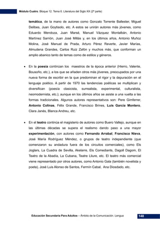 Módulo Cuatro. Bloque 12. Tema 6. Literatura del Siglo XX (2ª parte)
Educación Secundaria Para Adultos – Ámbito de la Comunicación. Lengua 148
temática, de la mano de autores como Gonzalo Torrente Ballester, Miguel
Delibes, Juan Goytisolo, etc. A estos se unirán autores más jóvenes, como
Eduardo Mendoza, Juan Marsé, Manuel Vázquez Montalbán, Antonio
Martínez Sarrión, Juan José Millás y, en los últimos años, Antonio Muñoz
Molina, José Manuel de Prada, Arturo Pérez Reverte, Javier Marías,
Almudena Grandes, Carlos Ruiz Zafón y muchos más, que conforman un
amplio abanico tanto de temas como de estilos y géneros.
• En la poesía continúan los maestros de la época anterior (Hierro, Valente,
Bousoño, etc.), a los que se añaden otros más jóvenes, preocupados por una
nueva forma de escribir en la que predominan el rigor y la depuración en el
lenguaje poético. A partir de 1970 las tendencias poéticas se multiplican y
diversifican (poesía clasicista, surrealista, experimental, culturalista,
neomodernista, etc.); aunque en los últimos años se asiste a una vuelta a las
formas tradicionales. Algunos autores representativos son: Pere Gimferrer,
Antonio Colinas, Félix Grande, Francisco Brines, Luis García Montero,
Clara Janés, Blanca Andreu, etc.
• En el teatro continúa el magisterio de autores como Buero Vallejo, aunque en
las últimas décadas se supera el realismo dando paso a una mayor
experimentación, con autores como Fernando Arrabal, Francisco Nieva,
José María Rodríguez Méndez, o grupos de teatro independiente (que
comenzaron su andadura fuera de los circuitos comerciales), como Els
Joglars, La Cuadra de Sevilla, Akelarre, Els Comediants, Dagoll Dagom, El
Teatro de la Abadía, La Cubana, Teatre Lliure, etc. El teatro más comercial
viene representado por otros autores, como Antonio Gala (también novelista y
poeta), José Luis Alonso de Santos, Fermín Cabal, Ana Diosdado, etc.
 
