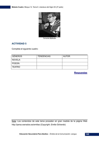 Módulo Cuatro. Bloque 12. Tema 6. Literatura del Siglo XX (2ª parte)
Educación Secundaria Para Adultos – Ámbito de la Comunicación. Lengua 149
Torrente Ballester
ACTIVIDAD 5
Completa el siguiente cuadro:
GÉNEROS TENDENCIAS AUTOR
NOVELA
POESÍA
TEATRO
Respuestas
Nota: Los contenidos de este tema proceden en gran medida de la página Web
http://perso.wanadoo.es/emiliao (Copyright: Emilia Ochando)
 