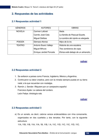 Módulo Cuatro. Bloque 12. Tema 6. Literatura del Siglo XX (2ª parte)
Educación Secundaria Para Adultos – Ámbito de la Comunicación. Lengua 150
2. Respuestas de las actividades
2.1 Respuestas actividad 1
GÉNEROS AUTORES OBRAS
NOVELA Carmen Laforet
Camilo José Cela
Miguel Delibes
Nada.
La familia de Pascual Duarte.
La sombra del ciprés es alargada.
POESÍA Dámaso Alonso Hijos de la ira.
TEATRO Antonio Buero Vallejo
Miguel Mihura
Enrique Jardiel Poncela
Historia de una escalera.
Tres sombreros de copa.
Eloísa está debajo de un almendro.
volver
2.2 Respuestas actividad 2
1. Se exiliaron a países como Francia, Inglaterra, México y Argentina.
2. Continuaron su labor creativa, pero con la mirada siempre puesta en su tierra
natal, a la que recuerdan con nostalgia.
3. Ramón J. Sender: Réquiem por un campesino español.
Francisco Ayala: La cabeza del cordero.
León Felipe: Antología rota.
volver
2.3 Respuestas actividad 3
a) Es un soneto, es decir, catorce versos endecasílabos con rima consonante,
organizados en dos cuartetos y dos tercetos. Por tanto, con la siguiente
estructura:
11A, 11B, 11B, 11A, 11A, 1B, 11B, 1 A, 11C, 11D, 11C, 11C, 11D, 11C.
 