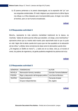 Módulo Cuatro. Bloque 12. Tema 6. Literatura del Siglo XX (2ª parte)
Educación Secundaria Para Adultos – Ámbito de la Comunicación. Lengua 151
b) El poema pertenece a la poesía desarraigada, es la expresión del “yo” con
sus angustias existenciales. El matiz religioso que proporciona la última figura
nos dibuja a un Dios deseado pero incomprensible pues, el ángel, nos remite
al hombre, pero un ser humano encadenado.
volver
2.4 Respuestas actividad 4
Menchu, representa la más estrecha mentalidad tradicional de la época, es
machista, “sabes de sobra que las niñas que estudian, a la larga, unos marimachos.”
aprovecha ahora que su marido está muerto para reprocharle todo lo que no pudo
en vida “algún día te darás cuenta de lo poco que me has ayudado en la educación
de los niños,” y elitista, tiene conciencia de clase como lo demuestra cuando dice:
¿Te imaginas un Sotillo en mono? (…) cada uno en su clase, creo yo, el mundo al
revés, los pobres de ingenieros y la gente pudiente arreglando los plomos de la luz.
volver
2.5 Respuestas actividad 5
GÉNEROS TENDENCIAS AUTOR
NOVELA Renovación formal y temática Gonzalo Torrente Ballester
POESÍA Rigor y depuración del lenguaje poético Luis García Montero
TEATRO Experimentación
Grupos independientes
Fernando Arrabal
Els Joglars
volver
 