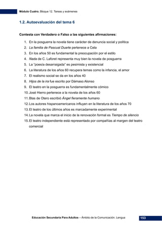 Módulo Cuatro. Bloque 12. Tareas y exámenes
Educación Secundaria Para Adultos – Ámbito de la Comunicación. Lengua 153
1.2. Autoevaluación del tema 6
Contesta con Verdadero o Falso a las siguientes afirmaciones:
1. En la posguerra la novela tiene carácter de denuncia social y política
2. La familia de Pascual Duarte pertenece a Cela
3. En los años 50 es fundamental la preocupación por el estilo
4. Nada de C. Laforet representa muy bien la novela de posguerra
5. La “poesía desarraigada” es pesimista y existencial
6. La literatura de los años 60 recupera temas como la infancia, el amor
7. El realismo social se da en los años 40
8. Hijos de la ira fue escrito por Dámaso Alonso
9. El teatro en la posguerra es fundamentalmente cómico
10.José Hierro pertenece a la novela de los años 60
11.Blas de Otero escribió Ángel fieramente humano
12.Los autores hispanoamericanos influyen en la literatura de los años 70
13.El teatro de los últimos años es marcadamente experimental
14.La novela que marca el inicio de la renovación formal es Tiempo de silencio
15.El teatro independiente está representado por compañías al margen del teatro
comercial
 