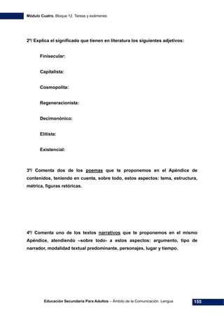 Módulo Cuatro. Bloque 12. Tareas y exámenes
Educación Secundaria Para Adultos – Ámbito de la Comunicación. Lengua 155
2º/ Explica el significado que tienen en literatura los siguientes adjetivos:
Finisecular:
Capitalista:
Cosmopolita:
Regeneracionista:
Decimonónico:
Elitista:
Existencial:
3º/ Comenta dos de los poemas que te proponemos en el Apéndice de
contenidos, teniendo en cuenta, sobre todo, estos aspectos: tema, estructura,
métrica, figuras retóricas.
4º/ Comenta uno de los textos narrativos que te proponemos en el mismo
Apéndice, atendiendo –sobre todo- a estos aspectos: argumento, tipo de
narrador, modalidad textual predominante, personajes, lugar y tiempo.
 