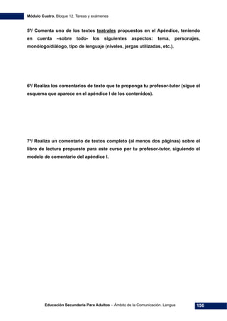 Módulo Cuatro. Bloque 12. Tareas y exámenes
Educación Secundaria Para Adultos – Ámbito de la Comunicación. Lengua 156
5º/ Comenta uno de los textos teatrales propuestos en el Apéndice, teniendo
en cuenta –sobre todo- los siguientes aspectos: tema, personajes,
monólogo/diálogo, tipo de lenguaje (niveles, jergas utilizadas, etc.).
6º/ Realiza los comentarios de texto que te proponga tu profesor-tutor (sigue el
esquema que aparece en el apéndice I de los contenidos).
7º/ Realiza un comentario de textos completo (al menos dos páginas) sobre el
libro de lectura propuesto para este curso por tu profesor-tutor, siguiendo el
modelo de comentario del apéndice I.
 