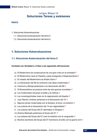 Módulo Cuatro. Bloque 12. Soluciones Tareas y exámenes
Educación Secundaria Para Adultos – Ámbito de la Comunicación. Lengua 157
Lengua. Bloque 12
Soluciones Tareas y exámenes
ÍNDICE
1. Soluciones Autoevaluaciones
1.1. Soluciones Autoevaluación del tema 5
1.2. Soluciones Autoevaluación del tema 6
1. Soluciones Autoevaluaciones
1.1. Soluciones Autoevaluación del tema 5
Contesta con Verdadero o Falso a las siguientes afirmaciones:
a) El Modernismo es consecuencia de una gran crisis en la sociedad V
b) El Modernismo nace en España y pasa enseguida a Hispanoamérica F
c) El creador del Modernismo es Rubén Darío F
d) La Generación del 98 es contraria a las ideas modernistas F
e) Unamuno y Baroja pertenecen a la Generación del 98 V
f) El Novecentismo se produce entre las dos guerras mundiales V
g) Los modernistas renuevan el estilo y la métrica V
h) Los noventayochistas creen en la regeneración de España V
i) Juan Ramón Jiménez pertenece a la Generación del 14 V
j) Algunos temas modernistas son la fantasía, el amor, el erotismo V
k) Los autores de la Generación del 14 son regionalistas F
l) Los autores del Grupo del 27 admiraban a Góngora V
m) Antonio Machado pertenece al Grupo del 27 F
n) Los autores del Grupo del 27 unen la tradición con la vanguardia V
o) Muchos escritores del Grupo del 27 marcharon al exilio con la guerra civil V
 