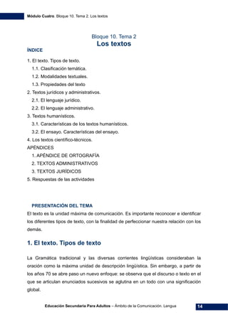 Módulo Cuatro. Bloque 10. Tema 2. Los textos
Educación Secundaria Para Adultos – Ámbito de la Comunicación. Lengua 14
Bloque 10. Tema 2
Los textos
ÍNDICE
1. El texto. Tipos de texto.
1.1. Clasificación temática.
1.2. Modalidades textuales.
1.3. Propiedades del texto
2. Textos jurídicos y administrativos.
2.1. El lenguaje jurídico.
2.2. El lenguaje administrativo.
3. Textos humanísticos.
3.1. Características de los textos humanísticos.
3.2. El ensayo. Características del ensayo.
4. Los textos científico-técnicos.
APÉNDICES
1. APÉNDICE DE ORTOGRAFÍA
2. TEXTOS ADMINISTRATIVOS
3. TEXTOS JURÍDICOS
5. Respuestas de las actividades
PRESENTACIÓN DEL TEMA
El texto es la unidad máxima de comunicación. Es importante reconocer e identificar
los diferentes tipos de texto, con la finalidad de perfeccionar nuestra relación con los
demás.
1. El texto. Tipos de texto
La Gramática tradicional y las diversas corrientes lingüísticas consideraban la
oración como la máxima unidad de descripción lingüística. Sin embargo, a partir de
los años 70 se abre paso un nuevo enfoque: se observa que el discurso o texto en el
que se articulan enunciados sucesivos se aglutina en un todo con una significación
global.
 