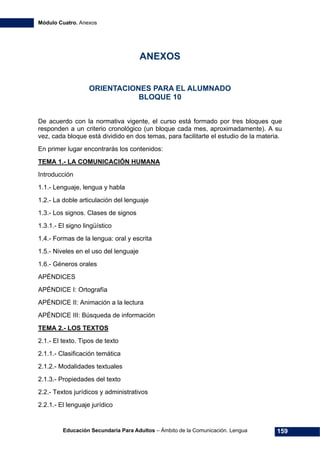 Módulo Cuatro. Anexos
Educación Secundaria Para Adultos – Ámbito de la Comunicación. Lengua 159
ANEXOS
ORIENTACIONES PARA EL ALUMNADO
BLOQUE 10
De acuerdo con la normativa vigente, el curso está formado por tres bloques que
responden a un criterio cronológico (un bloque cada mes, aproximadamente). A su
vez, cada bloque está dividido en dos temas, para facilitarte el estudio de la materia.
En primer lugar encontrarás los contenidos:
TEMA 1.- LA COMUNICACIÓN HUMANA
Introducción
1.1.- Lenguaje, lengua y habla
1.2.- La doble articulación del lenguaje
1.3.- Los signos. Clases de signos
1.3.1.- El signo lingüístico
1.4.- Formas de la lengua: oral y escrita
1.5.- Niveles en el uso del lenguaje
1.6.- Géneros orales
APÉNDICES
APÉNDICE I: Ortografía
APÉNDICE II: Animación a la lectura
APÉNDICE III: Búsqueda de información
TEMA 2.- LOS TEXTOS
2.1.- El texto. Tipos de texto
2.1.1.- Clasificación temática
2.1.2.- Modalidades textuales
2.1.3.- Propiedades del texto
2.2.- Textos jurídicos y administrativos
2.2.1.- El lenguaje jurídico
 