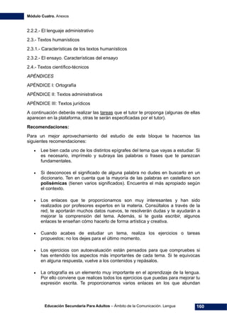 Módulo Cuatro. Anexos
Educación Secundaria Para Adultos – Ámbito de la Comunicación. Lengua 160
2.2.2.- El lenguaje administrativo
2.3.- Textos humanísticos
2.3.1.- Características de los textos humanísticos
2.3.2.- El ensayo. Características del ensayo
2.4.- Textos científico-técnicos
APÉNDICES
APÉNDICE I: Ortografía
APÉNDICE II: Textos administrativos
APÉNDICE III: Textos jurídicos
A continuación deberás realizar las tareas que el tutor te proponga (algunas de ellas
aparecen en la plataforma, otras te serán especificadas por el tutor).
Recomendaciones:
Para un mejor aprovechamiento del estudio de este bloque te hacemos las
siguientes recomendaciones:
• Lee bien cada uno de los distintos epígrafes del tema que vayas a estudiar. Si
es necesario, imprímelo y subraya las palabras o frases que te parezcan
fundamentales.
• Si desconoces el significado de alguna palabra no dudes en buscarlo en un
diccionario. Ten en cuenta que la mayoría de las palabras en castellano son
polisémicas (tienen varios significados). Encuentra el más apropiado según
el contexto.
• Los enlaces que te proporcionamos son muy interesantes y han sido
realizados por profesores expertos en la materia. Consúltalos a través de la
red, te aportarán muchos datos nuevos, te resolverán dudas y te ayudarán a
mejorar la comprensión del tema. Además, si te gusta escribir, algunos
enlaces te enseñan cómo hacerlo de forma artística y creativa.
• Cuando acabes de estudiar un tema, realiza los ejercicios o tareas
propuestos; no los dejes para el último momento.
• Los ejercicios con autoevaluación están pensados para que compruebes si
has entendido los aspectos más importantes de cada tema. Si te equivocas
en alguna respuesta, vuelve a los contenidos y repásalos.
• La ortografía es un elemento muy importante en el aprendizaje de la lengua.
Por ello conviene que realices todos los ejercicios que puedas para mejorar tu
expresión escrita. Te proporcionamos varios enlaces en los que abundan
 