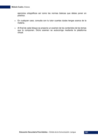 Módulo Cuatro. Anexos
Educación Secundaria Para Adultos – Ámbito de la Comunicación. Lengua 161
ejercicios ortográficos así como las normas básicas que debes poner en
práctica.
• En cualquier caso, consulta con tu tutor cuantas dudas tengas acerca de la
materia.
• Al final de cada bloque se propone un examen de los contenidos de los temas
que lo componen. Dicho examen se autocorrige mediante la plataforma
virtual.
 