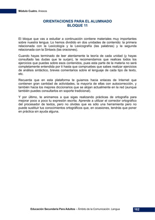 Módulo Cuatro. Anexos
Educación Secundaria Para Adultos – Ámbito de la Comunicación. Lengua 162
ORIENTACIONES PARA EL ALUMNADO
BLOQUE 11
El bloque que vas a estudiar a continuación contiene materiales muy importantes
sobre nuestra lengua. Lo hemos dividido en dos unidades de contenido: la primera
relacionada con la Lexicología y la Lexicografía (las palabras) y la segunda
relacionada con la Sintaxis (las oraciones).
Cuando hayas terminado de leer atentamente la teoría de cada unidad (y hayas
consultado las dudas que te surjan), te recomendamos que realices todos los
ejercicios que puedas sobre esos contenidos, pues esta parte de la materia no será
completamente entendida por ti hasta que compruebes que sabes realizar ejercicios
de análisis sintáctico, breves comentarios sobre el lenguaje de cada tipo de texto,
etc.
Recuerda que en esta plataforma te guiamos hacia enlaces de Internet que
contienen gran cantidad de actividades, la mayoría de ellas con autocorrección, y
también hacia los mejores diccionarios que se alojan actualmente en la red (aunque
también puedes consultarlos en soporte tradicional).
Y por último, te animamos a que sigas realizando prácticas de ortografía para
mejorar poco a poco tu expresión escrita. Aprende a utilizar el corrector ortográfico
del procesador de textos, pero no olvides que es sólo una herramienta pero no
puede sustituir tus conocimientos ortográficos que, en ocasiones, tendrás que poner
en práctica sin ayuda alguna.
 