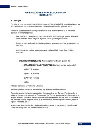 Módulo Cuatro. Anexos
Educación Secundaria Para Adultos – Ámbito de la Comunicación. Lengua 163
ORIENTACIONES PARA EL ALUMNADO
BLOQUE 12
1. Consejos
En este bloque vas a estudiar la literatura española del siglo XIX, relacionada con su
época histórica y con otras actividades de la cultura (filosofía, pintura, etc.).
Para que puedas memorizar la parte teórica –que es muy extensa- te hacemos
algunas recomendaciones:
• Lee despacio cada párrafo y subraya lo más importante (te hemos ayudado
colocando en letras negritas algunas cosas y subrayando otras).
• Busca en un diccionario todas las palabras que desconozcas, y apúntalas en
una lista.
• A continuación realiza un esquema de cada unidad, como éste (más o
menos):
MOVIMIENTO LITERARIO (fechas aproximadas en que se da)
1. CARACTERÍSTICAS PRINCIPALES (origen, temas, estilo, etc.)
a) AUTOR > obras
b) AUTOR > obras
c) AUTOR > obras
d) Etc.
(Repetir con cada Movimiento Literario)
También puedes hacer un resumen de los apartados más extensos.
Después (aparte de la autoevaluación) debes realizar las Tareas. Previamente, te
recomendamos que ensayes el Comentario de Textos, y para ello te ofrecemos una
amplia muestra de textos literarios (en el apartado Apéndices), un sencillo método, y
los enlaces a otras páginas en las que encontrarás recursos para hacerlo (métrica,
figuras retóricas, etc.)
Y no dudes en consultar los diccionarios siempre que lo necesites, y de utilizar el
corrector ortográfico del procesador de textos.
 