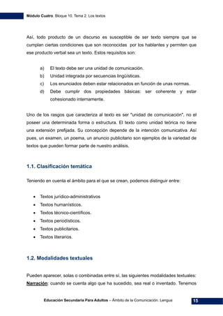 Módulo Cuatro. Bloque 10. Tema 2. Los textos
Educación Secundaria Para Adultos – Ámbito de la Comunicación. Lengua 15
Así, todo producto de un discurso es susceptible de ser texto siempre que se
cumplan ciertas condiciones que son reconocidas por los hablantes y permiten que
ese producto verbal sea un texto. Estos requisitos son:
a) El texto debe ser una unidad de comunicación.
b) Unidad integrada por secuencias lingüísticas.
c) Los enunciados deben estar relacionados en función de unas normas.
d) Debe cumplir dos propiedades básicas: ser coherente y estar
cohesionado internamente.
Uno de los rasgos que caracteriza al texto es ser "unidad de comunicación", no el
poseer una determinada forma o estructura. El texto como unidad teórica no tiene
una extensión prefijada. Su concepción depende de la intención comunicativa. Así
pues, un examen, un poema, un anuncio publicitario son ejemplos de la variedad de
textos que pueden formar parte de nuestro análisis.
1.1. Clasificación temática
Teniendo en cuenta el ámbito para el que se crean, podemos distinguir entre:
• Textos jurídico-administrativos
• Textos humanísticos.
• Textos técnico-científicos.
• Textos periodísticos.
• Textos publicitarios.
• Textos literarios.
1.2. Modalidades textuales
Pueden aparecer, solas o combinadas entre sí, las siguientes modalidades textuales:
Narración: cuando se cuenta algo que ha sucedido, sea real o inventado. Tenemos
 