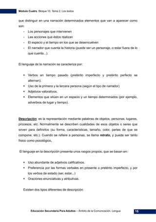 Módulo Cuatro. Bloque 10. Tema 2. Los textos
Educación Secundaria Para Adultos – Ámbito de la Comunicación. Lengua 16
que distinguir en una narración determinados elementos que van a aparecer como
son:
- Los personajes que intervienen
- Las acciones que éstos realizan
- El espacio y el tiempo en los que se desenvuelven
- El narrador que cuenta la historia (puede ser un personaje, o estar fuera de lo
que cuenta...).
El lenguaje de la narración se caracteriza por:
Verbos en tiempo pasado (pretérito imperfecto y pretérito perfecto se
alternan).
Uso de la primera y la tercera persona.(según el tipo de narrador)
Adjetivos valorativos.
Elementos que sitúen en un espacio y un tiempo determinados (por ejemplo,
adverbios de lugar y tiempo).
Descripción: es la representación mediante palabras de objetos, personas, lugares,
procesos, etc. Normalmente se describen cualidades de esos objetos o seres que
sirven para definirlos (su forma, características, tamaño, color, partes de que se
compone, etc.). Cuando se refiere a personas, se llama retrato, y puede ser tanto
físico como psicológico.
El lenguaje en la descripción presenta unos rasgos propios, que se basan en:
Uso abundante de adjetivos calificativos.
Preferencia por las formas verbales en presente o pretérito imperfecto, y por
los verbos de estado (ser, estar...)
Oraciones enunciativas y atributivas.
Existen dos tipos diferentes de descripción:
 