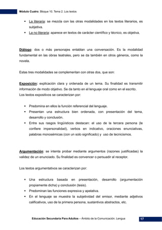 Módulo Cuatro. Bloque 10. Tema 2. Los textos
Educación Secundaria Para Adultos – Ámbito de la Comunicación. Lengua 17
La literaria: se mezcla con las otras modalidades en los textos literarios, es
subjetiva.
La no literaria: aparece en textos de carácter científico y técnico, es objetiva.
Diálogo: dos o más personajes entablan una conversación. Es la modalidad
fundamental en las obras teatrales, pero se da también en otros géneros, como la
novela.
Estas tres modalidades se complementan con otras dos, que son:
Exposición: explicación clara y ordenada de un tema. Su finalidad es transmitir
información de modo objetivo. Se da tanto en el lenguaje oral como en el escrito.
Los textos expositivos se caracterizan por:
Predomina en ellos la función referencial del lenguaje.
Presentan una estructura bien ordenada, con presentación del tema,
desarrollo y conclusión.
Entre sus rasgos lingüísticos destacan: el uso de la tercera persona (le
confiere impersonalidad), verbos en indicativo, oraciones enunciativas,
palabras monosémicas (con un solo significado) y uso de tecnicismos.
Argumentación: se intenta probar mediante argumentos (razones justificadas) la
validez de un enunciado. Su finalidad es convencer o persuadir al receptor.
Los textos argumentativos se caracterizan por:
Una estructura basada en presentación, desarrollo (argumentación
propiamente dicha) y conclusión (tesis).
Predominan las funciones expresiva y apelativa.
En el lenguaje se muestra la subjetividad del emisor, mediante adjetivos
calificativos, uso de la primera persona, sustantivos abstractos, etc.
 