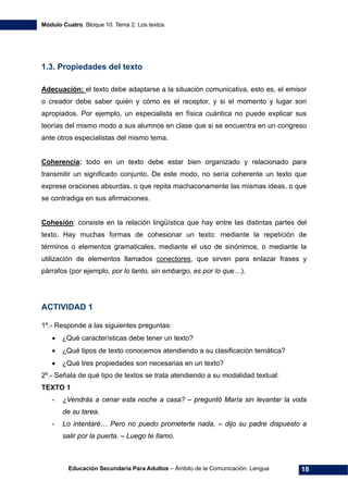 Módulo Cuatro. Bloque 10. Tema 2. Los textos
Educación Secundaria Para Adultos – Ámbito de la Comunicación. Lengua 18
1.3. Propiedades del texto
Adecuación: el texto debe adaptarse a la situación comunicativa, esto es, el emisor
o creador debe saber quién y cómo es el receptor, y si el momento y lugar son
apropiados. Por ejemplo, un especialista en física cuántica no puede explicar sus
teorías del mismo modo a sus alumnos en clase que si se encuentra en un congreso
ante otros especialistas del mismo tema.
Coherencia: todo en un texto debe estar bien organizado y relacionado para
transmitir un significado conjunto. De este modo, no sería coherente un texto que
exprese oraciones absurdas, o que repita machaconamente las mismas ideas, o que
se contradiga en sus afirmaciones.
Cohesión: consiste en la relación lingüística que hay entre las distintas partes del
texto. Hay muchas formas de cohesionar un texto: mediante la repetición de
términos o elementos gramaticales, mediante el uso de sinónimos, o mediante la
utilización de elementos llamados conectores, que sirven para enlazar frases y
párrafos (por ejemplo, por lo tanto, sin embargo, es por lo que…).
ACTIVIDAD 1
1º.- Responde a las siguientes preguntas:
• ¿Qué características debe tener un texto?
• ¿Qué tipos de texto conocemos atendiendo a su clasificación temática?
• ¿Qué tres propiedades son necesarias en un texto?
2º.- Señala de qué tipo de textos se trata atendiendo a su modalidad textual:
TEXTO 1
- ¿Vendrás a cenar esta noche a casa? – preguntó María sin levantar la vista
de su tarea.
- Lo intentaré… Pero no puedo prometerte nada, – dijo su padre dispuesto a
salir por la puerta. – Luego te llamo.
 