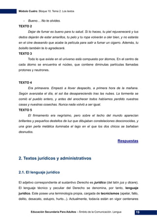 Módulo Cuatro. Bloque 10. Tema 2. Los textos
Educación Secundaria Para Adultos – Ámbito de la Comunicación. Lengua 19
- Bueno… No te olvides.
TEXTO 2
Dejar de fumar es bueno para tu salud. Si lo haces, tu piel rejuvenecerá y tus
dedos dejarán de estar amarillos, tu pelo y tu ropa volverán a oler bien, y no estarás
en el cine deseando que acabe la película para salir a fumar un cigarro. Además, tu
bolsillo también te lo agradecerá.
TEXTO 3
Todo lo que existe en el universo está compuesto por átomos. En el centro de
cada átomo se encuentra el núcleo, que contiene diminutas partículas llamadas
protones y neutrones.
TEXTO 4
Era primavera. Empezó a llover despacito, a primera hora de la mañana.
Según avanzaba el día, el sol iba desapareciendo tras las nubes. La tormenta se
comió el pueblo entero, y antes del anochecer todos habíamos perdido nuestras
casas y nuestras cosechas. Nunca nada volvió a ser igual.
TEXTO 5
El firmamento era negrísimo, pero sobre el techo del mundo aparecían
brillantes y pequeños destellos de luz que dibujaban constelaciones desconocidas, y
una gran perla metálica iluminaba el lago en el que los dos chicos se bañaban
desnudos.
Respuestas
2. Textos jurídicos y administrativos
2.1. El lenguaje jurídico
El adjetivo correspondiente al sustantivo Derecho es jurídico (del latín jus y dicere).
El lenguaje técnico y peculiar del Derecho se denomina, por tanto, lenguaje
jurídico. Este posee una terminología propia, cargada de tecnicismos (apelar, fallo,
delito, desacato, estupro, hurto...). Actualmente, todavía están en vigor centenares
 