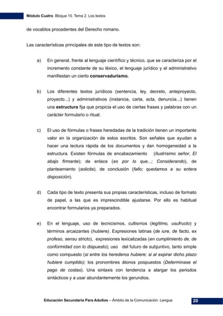 Módulo Cuatro. Bloque 10. Tema 2. Los textos
Educación Secundaria Para Adultos – Ámbito de la Comunicación. Lengua 20
de vocablos procedentes del Derecho romano.
Las características principales de este tipo de textos son:
a) En general, frente al lenguaje científico y técnico, que se caracteriza por el
incremento constante de su léxico, el lenguaje jurídico y el administrativo
manifiestan un cierto conservadurismo.
b) Los diferentes textos jurídicos (sentencia, ley, decreto, anteproyecto,
proyecto...) y administrativos (instancia, carta, acta, denuncia...) tienen
una estructura fija que propicia el uso de ciertas frases y palabras con un
carácter formulario o ritual.
c) El uso de fórmulas o frases heredadas de la tradición tienen un importante
valor en la organización de estos escritos. Son señales que ayudan a
hacer una lectura rápida de los documentos y dan homogeneidad a la
estructura. Existen fórmulas de encabezamiento (Ilustrísimo señor, El
abajo firmante); de enlace (es por lo que...; Considerando), de
planteamiento (solicita), de conclusión (fallo; quedamos a su entera
disposición).
d) Cada tipo de texto presenta sus propias características, incluso de formato
de papel, a las que es imprescindible ajustarse. Por ello es habitual
encontrar formularios ya preparados.
e) En el lenguaje, uso de tecnicismos, cultismos (legítimo, usufructo) y
términos arcaizantes (hubiere). Expresiones latinas (de iure, de facto, ex
profeso, sensu stricto), expresiones lexicalizadas (en cumplimiento de, de
conformidad con lo dispuesto); uso del futuro de subjuntivo, tanto simple
como compuesto (si entre los herederos hubiere; si al expirar dicho plazo
hubiere cumplido); los pronombres átonos pospuestos (Determínase el
pago de costas). Una sintaxis con tendencia a alargar los periodos
sintácticos y a usar abundantemente los gerundios.
 