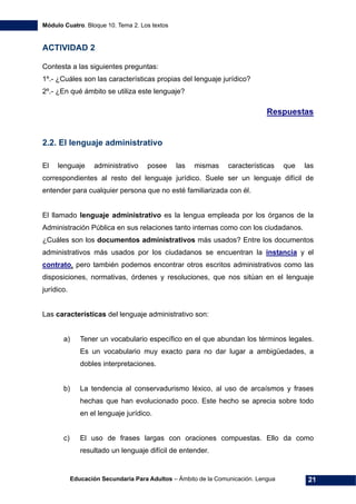 Módulo Cuatro. Bloque 10. Tema 2. Los textos
Educación Secundaria Para Adultos – Ámbito de la Comunicación. Lengua 21
ACTIVIDAD 2
Contesta a las siguientes preguntas:
1º.- ¿Cuáles son las características propias del lenguaje jurídico?
2º.- ¿En qué ámbito se utiliza este lenguaje?
Respuestas
2.2. El lenguaje administrativo
El lenguaje administrativo posee las mismas características que las
correspondientes al resto del lenguaje jurídico. Suele ser un lenguaje difícil de
entender para cualquier persona que no esté familiarizada con él.
El llamado lenguaje administrativo es la lengua empleada por los órganos de la
Administración Pública en sus relaciones tanto internas como con los ciudadanos.
¿Cuáles son los documentos administrativos más usados? Entre los documentos
administrativos más usados por los ciudadanos se encuentran la instancia y el
contrato, pero también podemos encontrar otros escritos administrativos como las
disposiciones, normativas, órdenes y resoluciones, que nos sitúan en el lenguaje
jurídico.
Las características del lenguaje administrativo son:
a) Tener un vocabulario específico en el que abundan los términos legales.
Es un vocabulario muy exacto para no dar lugar a ambigüedades, a
dobles interpretaciones.
b) La tendencia al conservadurismo léxico, al uso de arcaísmos y frases
hechas que han evolucionado poco. Este hecho se aprecia sobre todo
en el lenguaje jurídico.
c) El uso de frases largas con oraciones compuestas. Ello da como
resultado un lenguaje difícil de entender.
 