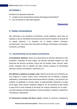 Módulo Cuatro. Bloque 10. Tema 2. Los textos
Educación Secundaria Para Adultos – Ámbito de la Comunicación. Lengua 22
ACTIVIDAD 3
Contesta a las siguientes preguntas:
1º.- ¿Cuáles son las características propias del lenguaje administrativo?
2º.- ¿En qué ámbito se utiliza este lenguaje?
Respuestas
3. Textos humanísticos
Nos referiremos a las disciplinas humanísticas cuando hablamos, sobre todo, de
aquellas en que se manifiestan el pensamiento del hombre (Filosofía), el recuerdo de
su pasado (Historia) y la expresión de su espíritu artístico (Literatura,
principalmente). Pero cabe incluir entre ellas la Filología, la Psicología, la Sociología,
el Derecho y la Política.
3.1. Características de los textos humanísticos
A) Vocabulario abstracto. Quizá sea la abundancia de términos abstractos el más
constante y extendido de esos rasgos. Las ciencias naturales emplean con más
frecuencia los términos concretos, porque han de nombrar cosas: neurona, aorta,
protón, esqueleto. Ello no significa que tales ciencias carezcan de terminología
abstracta: esencia, acromatismo, modernismo, etc.
B) Cultismos y palabras en griego y latín. Muchos tecnicismos de la Filosofía son
muy antiguos en nuestro idioma; fueron introducidos por los filósofos y teólogos
medievales y renacentistas sobre bases léxicas latinas o griegas, y aún perduran. No
obstante, su significado, en muchos casos, ha experimentado variaciones a lo largo
de los siglos: ética, esencia, existencia, silogismo, etc. son ejemplos de ello. Desde
el siglo XVIII ha sido constante la formación de nombres abstractos con el sufijo -
ismo para designar escuelas filosóficas y doctrinas políticas o estéticas: eclecticismo,
romanticismo, materialismo.
C) Tecnicismos tomados del léxico común. Cuando se introducen neologismos
 