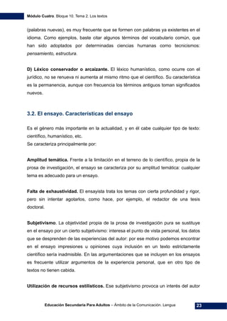 Módulo Cuatro. Bloque 10. Tema 2. Los textos
Educación Secundaria Para Adultos – Ámbito de la Comunicación. Lengua 23
(palabras nuevas), es muy frecuente que se formen con palabras ya existentes en el
idioma. Como ejemplos, baste citar algunos términos del vocabulario común, que
han sido adoptados por determinadas ciencias humanas como tecnicismos:
pensamiento, estructura.
D) Léxico conservador o arcaizante. El léxico humanístico, como ocurre con el
jurídico, no se renueva ni aumenta al mismo ritmo que el científico. Su característica
es la permanencia, aunque con frecuencia los términos antiguos toman significados
nuevos.
3.2. El ensayo. Características del ensayo
Es el género más importante en la actualidad, y en él cabe cualquier tipo de texto:
científico, humanístico, etc.
Se caracteriza principalmente por:
Amplitud temática. Frente a la limitación en el terreno de lo científico, propia de la
prosa de investigación, el ensayo se caracteriza por su amplitud temática: cualquier
tema es adecuado para un ensayo.
Falta de exhaustividad. El ensayista trata los temas con cierta profundidad y rigor,
pero sin intentar agotarlos, como hace, por ejemplo, el redactor de una tesis
doctoral.
Subjetivismo. La objetividad propia de la prosa de investigación pura se sustituye
en el ensayo por un cierto subjetivismo: interesa el punto de vista personal, los datos
que se desprenden de las experiencias del autor: por ese motivo podemos encontrar
en el ensayo impresiones u opiniones cuya inclusión en un texto estrictamente
científico sería inadmisible. En las argumentaciones que se incluyen en los ensayos
es frecuente utilizar argumentos de la experiencia personal, que en otro tipo de
textos no tienen cabida.
Utilización de recursos estilísticos. Ese subjetivismo provoca un interés del autor
 