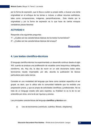 Módulo Cuatro. Bloque 10. Tema 2. Los textos
Educación Secundaria Para Adultos – Ámbito de la Comunicación. Lengua 24
por la forma de expresión, que lo lleva a cuidar su propio estilo, a buscar una cierta
originalidad en el enfoque de los temas e, incluso, a utilizar recursos estilísticos,
tales como comparaciones, imágenes, personificaciones... Este interés por la
originalidad y por la forma de expresión es lo que hace de ciertos ensayos
verdaderas piezas literarias
ACTIVIDAD 4
Responde a las siguientes preguntas:
1º.- ¿Cuáles son las características básicas de los textos humanísticos?
2º.- ¿Cuáles son las características básicas del ensayo?
Respuestas
4. Los textos científico-técnicos
El lenguaje científico-técnico ha experimentado un desarrollo continuo desde el siglo
XIX, cuando se produce una proliferación de vocablos como bioquímica, bibliografía,
cloroformo, etc. Hoy día, la idea de reunir en un solo diccionario todos estos
tecnicismos resulta impensable; por ello, abunda la publicación de léxicos
particulares para cada ciencia.
Consiste en una modalidad del lenguaje que tiene como carácter específico el ser
grupal, es decir, que lo utiliza sólo la comunidad hablante que ha recibido una
preparación previa, y que es propio de actividades científicas y profesionales. No se
trata de un lenguaje creado sólo para expertos: su finalidad no es la de no ser
entendido por otros, sino la de ser riguroso y preciso.
Las principales características del lenguaje científico y técnico son:
a) Uso de tecnicismos (ventrículo, cuántica, fibrosis, citoplasma).
 