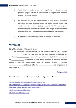 Módulo Cuatro. Bloque 10. Tema 2. Los textos
Educación Secundaria Para Adultos – Ámbito de la Comunicación. Lengua 25
b) Vocabulario monosémico (un solo significado) y denotativo. Las
palabras exigen carecer de ambigüedad y designar con precisión
aquello a lo que se refieren.
c) Es frecuente el uso de extranjerismos ya que muchos adelantos
científicos proceden de otros países y el inglés es una lengua muy
común en estos sectores (láser, software). También se emplean
muchas palabras procedentes del latín o del griego, especialmente en
medicina, botánica y biología (cardiopatía, hexágono, cronómetro).
d) Predomina la función representativa del lenguaje (objetividad).
ACTIVIDAD 5
Completa los huecos del siguiente texto:
Las principales características de los textos científico-técnicos son: uso de
______________ propios de cada una de las especialidades, empleo de un
vocabulario ______________ y denotativo que evite las ambigüedades, abundancia
de _______________ puesto que muchos de los avances se producen en otros
países y son allí denominados con un término propio, y carácter
_________________ dado que la función _________________ del lenguaje es la
que prevalece.
Respuestas
Para saber más sobre este tema, consulta los siguientes enlaces:
http://centros5.pntic.mec.es/cpr.de.ciudad.real/lengua
http://w3.cnice.mec.es/recursos/primaria/lengua_literatura/el_texto/introduccion.htm
http://www.realidadyficcion.org/tipostextos.htm
http://www.rinconcastellano.com
http://materialesdelengua.org
 