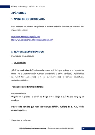 Módulo Cuatro. Bloque 10. Tema 2. Los textos
Educación Secundaria Para Adultos – Ámbito de la Comunicación. Lengua 26
APÉNDICES
1. APÉNDICE DE ORTOGRAFÍA
Para conocer las normas ortográficas y realizar ejercicios interactivos, consulta los
siguientes enlaces:
http://www.reglasdeortografia.com
http://www.aplicaciones.info/ortogra2/ortogra.htm
2. TEXTOS ADMINISTRATIVOS
(Normas de presentación):
A) La instancia:
¿Qué es una instancia? La instancia es una solicitud que se hace a un organismo
oficial de la Administración Central (Ministerios u otros servicios), Autonómica
(Comunidades Autónomas) o Local (Ayuntamientos), a centros educativos,
sanitarios, sociales…
Partes que debe tener la instancia:
Encabezamiento:
Organismo o persona a quien se dirige con el cargo o puesto que ocupa y el
nombre.
Datos de la persona que hace la solicitud: nombre, número del D. N. I., fecha
de nacimiento….
Cuerpo de la instancia:
 