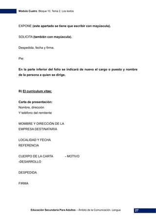 Módulo Cuatro. Bloque 10. Tema 2. Los textos
Educación Secundaria Para Adultos – Ámbito de la Comunicación. Lengua 27
EXPONE (este apartado se tiene que escribir con mayúscula).
SOLICITA (también con mayúscula).
Despedida, fecha y firma.
Pie:
En la parte inferior del folio se indicará de nuevo el cargo o puesto y nombre
de la persona a quien se dirige.
B) El currículum vitae:
Carta de presentación:
Nombre, dirección
Y teléfono del remitente
MOMBRE Y DIRECCIÓN DE LA
EMPRESA DESTINATARIA
LOCALIDAD Y FECHA
REFERENCIA
CUERPO DE LA CARTA - MOTIVO
-DESARROLLO
DESPEDIDA
FIRMA
 