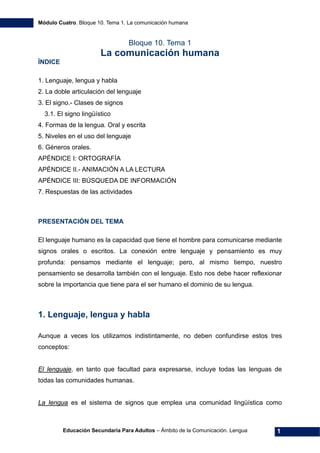 Módulo Cuatro. Bloque 10. Tema 1. La comunicación humana
Educación Secundaria Para Adultos – Ámbito de la Comunicación. Lengua 1
Bloque 10. Tema 1
La comunicación humana
ÍNDICE
1. Lenguaje, lengua y habla
2. La doble articulación del lenguaje
3. El signo.- Clases de signos
3.1. El signo lingüístico
4. Formas de la lengua. Oral y escrita
5. Niveles en el uso del lenguaje
6. Géneros orales.
APÉNDICE I: ORTOGRAFÍA
APÉNDICE II.- ANIMACIÓN A LA LECTURA
APÉNDICE III: BÚSQUEDA DE INFORMACIÓN
7. Respuestas de las actividades
PRESENTACIÓN DEL TEMA
El lenguaje humano es la capacidad que tiene el hombre para comunicarse mediante
signos orales o escritos. La conexión entre lenguaje y pensamiento es muy
profunda: pensamos mediante el lenguaje; pero, al mismo tiempo, nuestro
pensamiento se desarrolla también con el lenguaje. Esto nos debe hacer reflexionar
sobre la importancia que tiene para el ser humano el dominio de su lengua.
1. Lenguaje, lengua y habla
Aunque a veces los utilizamos indistintamente, no deben confundirse estos tres
conceptos:
El lenguaje, en tanto que facultad para expresarse, incluye todas las lenguas de
todas las comunidades humanas.
La lengua es el sistema de signos que emplea una comunidad lingüística como
 