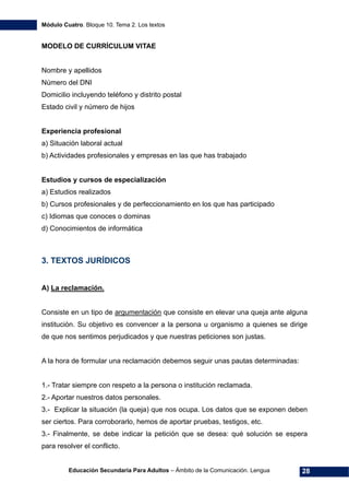 Módulo Cuatro. Bloque 10. Tema 2. Los textos
Educación Secundaria Para Adultos – Ámbito de la Comunicación. Lengua 28
MODELO DE CURRÍCULUM VITAE
Nombre y apellidos
Número del DNI
Domicilio incluyendo teléfono y distrito postal
Estado civil y número de hijos
Experiencia profesional
a) Situación laboral actual
b) Actividades profesionales y empresas en las que has trabajado
Estudios y cursos de especialización
a) Estudios realizados
b) Cursos profesionales y de perfeccionamiento en los que has participado
c) Idiomas que conoces o dominas
d) Conocimientos de informática
3. TEXTOS JURÍDICOS
A) La reclamación.
Consiste en un tipo de argumentación que consiste en elevar una queja ante alguna
institución. Su objetivo es convencer a la persona u organismo a quienes se dirige
de que nos sentimos perjudicados y que nuestras peticiones son justas.
A la hora de formular una reclamación debemos seguir unas pautas determinadas:
1.- Tratar siempre con respeto a la persona o institución reclamada.
2.- Aportar nuestros datos personales.
3.- Explicar la situación (la queja) que nos ocupa. Los datos que se exponen deben
ser ciertos. Para corroborarlo, hemos de aportar pruebas, testigos, etc.
3.- Finalmente, se debe indicar la petición que se desea: qué solución se espera
para resolver el conflicto.
 