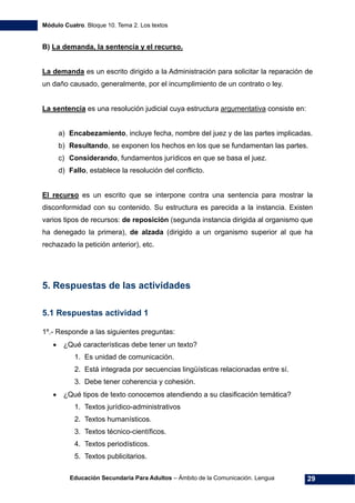 Módulo Cuatro. Bloque 10. Tema 2. Los textos
Educación Secundaria Para Adultos – Ámbito de la Comunicación. Lengua 29
B) La demanda, la sentencia y el recurso.
La demanda es un escrito dirigido a la Administración para solicitar la reparación de
un daño causado, generalmente, por el incumplimiento de un contrato o ley.
La sentencia es una resolución judicial cuya estructura argumentativa consiste en:
a) Encabezamiento, incluye fecha, nombre del juez y de las partes implicadas.
b) Resultando, se exponen los hechos en los que se fundamentan las partes.
c) Considerando, fundamentos jurídicos en que se basa el juez.
d) Fallo, establece la resolución del conflicto.
El recurso es un escrito que se interpone contra una sentencia para mostrar la
disconformidad con su contenido. Su estructura es parecida a la instancia. Existen
varios tipos de recursos: de reposición (segunda instancia dirigida al organismo que
ha denegado la primera), de alzada (dirigido a un organismo superior al que ha
rechazado la petición anterior), etc.
5. Respuestas de las actividades
5.1 Respuestas actividad 1
1º.- Responde a las siguientes preguntas:
• ¿Qué características debe tener un texto?
1. Es unidad de comunicación.
2. Está integrada por secuencias lingüísticas relacionadas entre sí.
3. Debe tener coherencia y cohesión.
• ¿Qué tipos de texto conocemos atendiendo a su clasificación temática?
1. Textos jurídico-administrativos
2. Textos humanísticos.
3. Textos técnico-científicos.
4. Textos periodísticos.
5. Textos publicitarios.
 