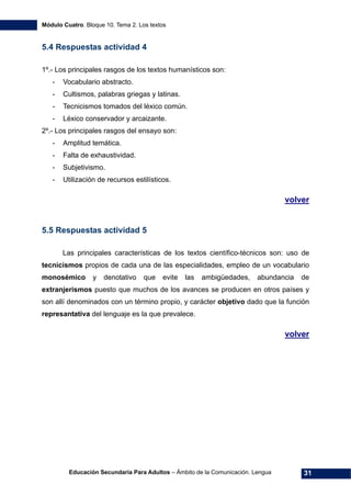 Módulo Cuatro. Bloque 10. Tema 2. Los textos
Educación Secundaria Para Adultos – Ámbito de la Comunicación. Lengua 31
5.4 Respuestas actividad 4
1º.- Los principales rasgos de los textos humanísticos son:
- Vocabulario abstracto.
- Cultismos, palabras griegas y latinas.
- Tecnicismos tomados del léxico común.
- Léxico conservador y arcaizante.
2º.- Los principales rasgos del ensayo son:
- Amplitud temática.
- Falta de exhaustividad.
- Subjetivismo.
- Utilización de recursos estilísticos.
volver
5.5 Respuestas actividad 5
Las principales características de los textos científico-técnicos son: uso de
tecnicismos propios de cada una de las especialidades, empleo de un vocabulario
monosémico y denotativo que evite las ambigüedades, abundancia de
extranjerismos puesto que muchos de los avances se producen en otros países y
son allí denominados con un término propio, y carácter objetivo dado que la función
represantativa del lenguaje es la que prevalece.
volver
 