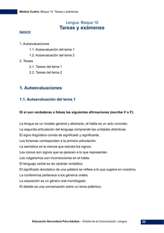 Módulo Cuatro. Bloque 10. Tareas y exámenes
Educación Secundaria Para Adultos – Ámbito de la Comunicación. Lengua 32
Lengua. Bloque 10
Tareas y exámenes
ÍNDICE
1. Autoevaluaciones 
1.1. Autoevaluación del tema 1 
1.2. Autoevaluación del tema 2 
2. Tareas 
2.1. Tareas del tema 1 
2.2. Tareas del tema 2 
1. Autoevaluaciones
1.1. Autoevaluación del tema 1
Di si son verdaderas o falsas las siguientes afirmaciones (escribe V o F):
La lengua es un modelo general y abstracto, el habla es un acto concreto.
La segunda articulación del lenguaje comprende las unidades distintivas.
El signo lingüístico consta de significado y significante.
Los fonemas corresponden a la primera articulación.
La semiótica es la ciencia que estudia los signos.
Los iconos son signos que se parecen a lo que representan.
Los vulgarismos son incorrecciones en el habla.
El lenguaje verbal es de carácter simbólico.
El significado denotativo de una palabra se refiere a lo que sugiere en nosotros.
La conferencia pertenece a los géneros orales.
La exposición es un género oral monologado.
El debate es una conversación sobre un tema polémico.
 