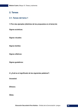 Módulo Cuatro. Bloque 10. Tareas y exámenes
Educación Secundaria Para Adultos – Ámbito de la Comunicación. Lengua 34
2. Tareas
2.1. Tareas del tema 1
1/ Pon dos ejemplos (distintos de los propuestos en el tema) de:
Signos acústicos:
Signos visuales:
Signos táctiles:
Signos olfativos:
Signos gustativos:
2/ ¿Cuál es el significado de las siguientes palabras?:
Ancestral:
Efímero:
Óbito:
 