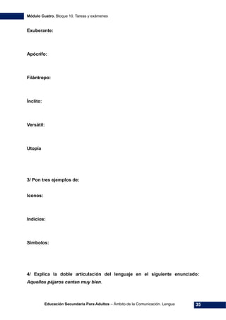 Módulo Cuatro. Bloque 10. Tareas y exámenes
Educación Secundaria Para Adultos – Ámbito de la Comunicación. Lengua 35
Exuberante:
Apócrifo:
Filántropo:
Ínclito:
Versátil:
Utopía
3/ Pon tres ejemplos de:
Iconos:
Indicios:
Símbolos:
4/ Explica la doble articulación del lenguaje en el siguiente enunciado:
Aquellos pájaros cantan muy bien.
 