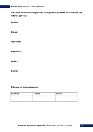 Módulo Cuatro. Bloque 10. Tareas y exámenes
Educación Secundaria Para Adultos – Ámbito de la Comunicación. Lengua 36
5/ Explica por qué son vulgarismos las siguientes palabras y sustitúyelas por
la forma correcta:
Un taxis:
Güeso:
Ventiocho:
Esperdiciar:
Andara:
Grabiel:
6/ Señala las diferencias entre:
Coloquio Tertulia Debate
 