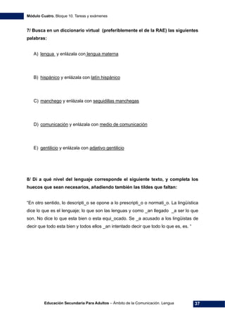 Módulo Cuatro. Bloque 10. Tareas y exámenes
Educación Secundaria Para Adultos – Ámbito de la Comunicación. Lengua 37
7/ Busca en un diccionario virtual (preferiblemente el de la RAE) las siguientes
palabras:
A) lengua y enlázala con lengua materna
B) hispánico y enlázala con latín hispánico
C) manchego y enlázala con seguidillas manchegas
D) comunicación y enlázala con medio de comunicación
E) gentilicio y enlázala con adjetivo gentilicio
8/ Di a qué nivel del lenguaje corresponde el siguiente texto, y completa los
huecos que sean necesarios, añadiendo también las tildes que faltan:
“En otro sentido, lo descripti_o se opone a lo prescripti_o o normati_o. La lingüística
dice lo que es el lenguaje; lo que son las lenguas y como _an llegado _a ser lo que
son. No dice lo que esta bien o esta equi_ocado. Se _a acusado a los lingüistas de
decir que todo esta bien y todos ellos _an intentado decir que todo lo que es, es. “
 