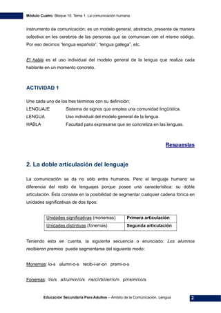 Módulo Cuatro. Bloque 10. Tema 1. La comunicación humana
Educación Secundaria Para Adultos – Ámbito de la Comunicación. Lengua 2
instrumento de comunicación; es un modelo general, abstracto, presente de manera
colectiva en los cerebros de las personas que se comunican con el mismo código.
Por eso decimos “lengua española”, “lengua gallega”, etc.
El habla es el uso individual del modelo general de la lengua que realiza cada
hablante en un momento concreto.
ACTIVIDAD 1
Une cada uno de los tres términos con su definición:
LENGUAJE Sistema de signos que emplea una comunidad lingüística.
LENGUA Uso individual del modelo general de la lengua.
HABLA Facultad para expresarse que se concretiza en las lenguas.
Respuestas
2. La doble articulación del lenguaje
La comunicación se da no sólo entre humanos. Pero el lenguaje humano se
diferencia del resto de lenguajes porque posee una característica: su doble
articulación. Ésta consiste en la posibilidad de segmentar cualquier cadena fónica en
unidades significativas de dos tipos:
Unidades significativas (monemas) Primera articulación
Unidades distintivas (fonemas) Segunda articulación
Teniendo esto en cuenta, la siguiente secuencia o enunciado: Los alumnos
recibieron premios puede segmentarse del siguiente modo:
Monemas: lo-s alumn-o-s recib-i-er-on premi-o-s
Fonemas: l/o/s a/l/u/m/n/o/s r/e/c/i/b/i/e/r/o/n p/r/e/m/i/o/s
 