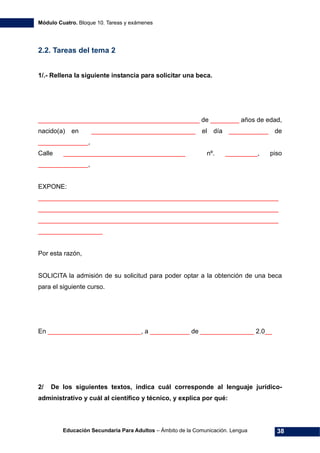 Módulo Cuatro. Bloque 10. Tareas y exámenes
Educación Secundaria Para Adultos – Ámbito de la Comunicación. Lengua 38
2.2. Tareas del tema 2
1/.- Rellena la siguiente instancia para solicitar una beca.
_____________________________________________ de ________ años de edad,
nacido(a) en _____________________________ el día ___________ de
______________,
Calle __________________________________ nº. _________, piso
______________,
EXPONE:
___________________________________________________________________
___________________________________________________________________
___________________________________________________________________
__________________
Por esta razón,
SOLICITA la admisión de su solicitud para poder optar a la obtención de una beca
para el siguiente curso.
En __________________________, a ___________ de _______________ 2.0__
2/ De los siguientes textos, indica cuál corresponde al lenguaje jurídico-
administrativo y cuál al científico y técnico, y explica por qué:
 