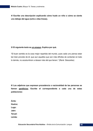 Módulo Cuatro. Bloque 10. Tareas y exámenes
Educación Secundaria Para Adultos – Ámbito de la Comunicación. Lengua 40
4/ Escribe una descripción explicando cómo huele un niño o cómo se siente
uno debajo del agua (ocho o diez líneas).
5/ El siguiente texto es un ensayo. Explica por qué.
“El buen sentido es la cosa mejor repartida del mundo, pues cada uno piensa estar
tan bien provisto de él, que aun aquellos que son más difíciles de contentar en todo
lo demás, no acostumbran a desear más del que tienen.” (René Descartes)
6/ Los adjetivos que expresan procedencia o nacionalidad de las personas se
llaman gentilicios. Escribe el correspondiente a cada una de estas
poblaciones:
Ávila:
Huelva:
Lugo:
Jaén:
Teruel:
Lérida:
 