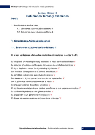 Módulo Cuatro. Bloque 10. Soluciones Tareas y exámenes
Educación Secundaria Para Adultos – Ámbito de la Comunicación. Lengua 42
Lengua. Bloque 10
Soluciones Tareas y exámenes
ÍNDICE
1. Soluciones Autoevaluaciones 
1.1. Soluciones Autoevaluación del tema 1 
1.2. Soluciones Autoevaluación del tema 2 
1. Soluciones Autoevaluaciones
1.1. Soluciones Autoevaluación del tema 1
Di si son verdaderas o falsas las siguientes afirmaciones (escribe V o F):
La lengua es un modelo general y abstracto, el habla es un acto concreto.V
La segunda articulación del lenguaje comprende las unidades distintivas. V
El signo lingüístico consta de significado y significante. V
Los fonemas corresponden a la primera articulación. F
La semiótica es la ciencia que estudia los signos. V
Los iconos son signos que se parecen a lo que representan. V
Los vulgarismos son incorrecciones en el habla. V
El lenguaje verbal es de carácter simbólico. V
El significado denotativo de una palabra se refiere a lo que sugiere en nosotros. F
La conferencia pertenece a los géneros orales. V
La exposición es un género oral monologado. V
El debate es una conversación sobre un tema polémico. V
 