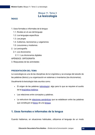 Módulo Cuatro. Bloque 11. Tema 3. La lexicología
Educación Secundaria Para Adultos – Ámbito de la Comunicación. Lengua 44
Bloque 11. Tema 3
La lexicología
ÍNDICE
1. Usos formales e informales de la lengua
1.1. Niveles en el uso del lenguaje
1.2. Los lenguajes específicos
1.3. Las jergas
1.4. Cultismos, tecnicismos y vulgarismos
1.5. Locuciones y modismos
2. La Lexicografía
2.1. Los diccionarios
2.1.1. Los diccionarios digitales
APÉNDICE: ORTOGRAFÍA
3. Respuestas de las actividades
PRESENTACIÓN DEL TEMA
La Lexicología es una de las disciplinas de la Lingüística y se encarga del estudio de
las palabras (léxico) y su organización en sistemas o inventarios (los diccionarios).
Usualmente la lexicología trata asuntos como:
• El origen de las palabras (etimología), algo para lo que se requiere el auxilio
de la lingüística histórica.
• Las relaciones entre conceptos y palabras.
• La estructura de relaciones semánticas que se establecen entre las palabras
que constituyen el léxico de una lengua.
1. Usos formales e informales de la lengua
Cuando hablamos, en situaciones habituales, utilizamos el lenguaje de un modo
 