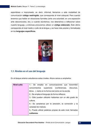 Módulo Cuatro. Bloque 11. Tema 3. La lexicología
Educación Secundaria Para Adultos – Ámbito de la Comunicación. Lengua 45
espontáneo e improvisado, es decir, informal; llamamos a esta modalidad de
comunicación código restringido, que corresponde al nivel coloquial. Pero cuando
tenemos que hablar en situaciones formales (ante una autoridad, en una exposición
ante desconocidos, etc.) o cuando escribimos, nos detenemos a reflexionar sobre
nuestro lenguaje, y entonces procuramos utilizar un código elaborado. Éste último
corresponde al nivel medio o culto de la lengua, y se hace más preciso y formalizado
en los lenguajes específicos.
1.1. Niveles en el uso del lenguaje
En el bloque anterior estudiamos estos niveles. Ahora vamos a ampliarlos:
Nivel culto 1.- Se emplea en comunicaciones que transmiten
conocimientos superiores (conferencias, discursos,
libros…), tanto en la forma oral como en la escrita.
2.- Se emplea el lenguaje de forma reflexiva.
3.- Sólo pueden utilizarlo hablantes con un alto grado de
cultura.
4.- Se caracteriza por la precisión, la corrección y la
variedad de matices.
5.- Puede utilizar palabras propias de este nivel, llamadas
cultismos.
 