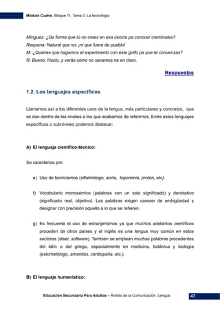 Módulo Cuatro. Bloque 11. Tema 3. La lexicología
Educación Secundaria Para Adultos – Ámbito de la Comunicación. Lengua 47
Mínguez: ¿De forma que tú no crees en esa cencia pa conocer creminales?
Requena: Natural que no; ¡ni que fuera de pueblo!
M: ¿Quieres que hagamos el experimento con este golfo pa que te convenzas?
R: Bueno. Hazlo, y verás cómo no sacamos na en claro.
Respuestas
1.2. Los lenguajes específicos
Llamamos así a los diferentes usos de la lengua, más particulares y concretos, que
se dan dentro de los niveles a los que acabamos de referirnos. Entre estos lenguajes
específicos o subniveles podemos destacar:
A) El lenguaje científico-técnico:
Se caracteriza por:
e) Uso de tecnicismos (oftalmólogo, aorta, toponimia, protón, etc).
f) Vocabulario monosémico (palabras con un solo significado) y denotativo
(significado real, objetivo). Las palabras exigen carecer de ambigüedad y
designar con precisión aquello a lo que se refieren.
g) Es frecuente el uso de extranjerismos ya que muchos adelantos científicos
proceden de otros países y el inglés es una lengua muy común en estos
sectores (láser, software). También se emplean muchas palabras procedentes
del latín o del griego, especialmente en medicina, botánica y biología
(estomatólogo, amanitas, cardiopatía, etc.).
B) El lenguaje humanístico:
 