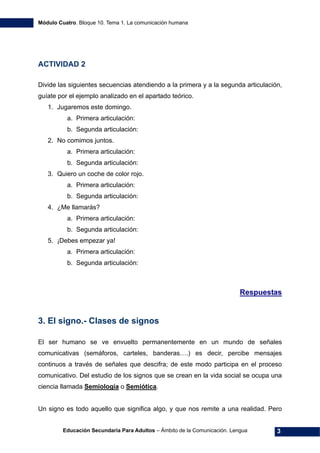 Módulo Cuatro. Bloque 10. Tema 1. La comunicación humana
Educación Secundaria Para Adultos – Ámbito de la Comunicación. Lengua 3
ACTIVIDAD 2
Divide las siguientes secuencias atendiendo a la primera y a la segunda articulación,
guíate por el ejemplo analizado en el apartado teórico.
1. Jugaremos este domingo.
a. Primera articulación:
b. Segunda articulación:
2. No comimos juntos.
a. Primera articulación:
b. Segunda articulación:
3. Quiero un coche de color rojo.
a. Primera articulación:
b. Segunda articulación:
4. ¿Me llamarás?
a. Primera articulación:
b. Segunda articulación:
5. ¡Debes empezar ya!
a. Primera articulación:
b. Segunda articulación:
Respuestas
3. El signo.- Clases de signos
El ser humano se ve envuelto permanentemente en un mundo de señales
comunicativas (semáforos, carteles, banderas….) es decir, percibe mensajes
continuos a través de señales que descifra; de este modo participa en el proceso
comunicativo. Del estudio de los signos que se crean en la vida social se ocupa una
ciencia llamada Semiología o Semiótica.
Un signo es todo aquello que significa algo, y que nos remite a una realidad. Pero
 