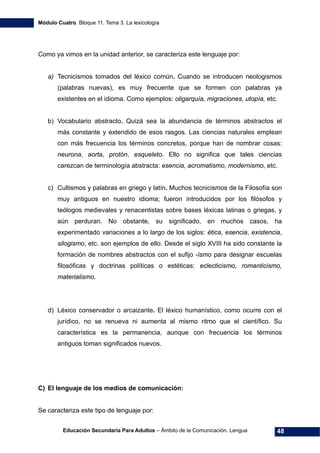Módulo Cuatro. Bloque 11. Tema 3. La lexicología
Educación Secundaria Para Adultos – Ámbito de la Comunicación. Lengua 48
Como ya vimos en la unidad anterior, se caracteriza este lenguaje por:
a) Tecnicismos tomados del léxico común. Cuando se introducen neologismos
(palabras nuevas), es muy frecuente que se formen con palabras ya
existentes en el idioma. Como ejemplos: oligarquía, migraciones, utopía, etc.
b) Vocabulario abstracto. Quizá sea la abundancia de términos abstractos el
más constante y extendido de esos rasgos. Las ciencias naturales emplean
con más frecuencia los términos concretos, porque han de nombrar cosas:
neurona, aorta, protón, esqueleto. Ello no significa que tales ciencias
carezcan de terminología abstracta: esencia, acromatismo, modernismo, etc.
c) Cultismos y palabras en griego y latín. Muchos tecnicismos de la Filosofía son
muy antiguos en nuestro idioma; fueron introducidos por los filósofos y
teólogos medievales y renacentistas sobre bases léxicas latinas o griegas, y
aún perduran. No obstante, su significado, en muchos casos, ha
experimentado variaciones a lo largo de los siglos: ética, esencia, existencia,
silogismo, etc. son ejemplos de ello. Desde el siglo XVIII ha sido constante la
formación de nombres abstractos con el sufijo -ismo para designar escuelas
filosóficas y doctrinas políticas o estéticas: eclecticismo, romanticismo,
materialismo.
d) Léxico conservador o arcaizante. El léxico humanístico, como ocurre con el
jurídico, no se renueva ni aumenta al mismo ritmo que el científico. Su
característica es la permanencia, aunque con frecuencia los términos
antiguos toman significados nuevos.
C) El lenguaje de los medios de comunicación:
Se caracteriza este tipo de lenguaje por:
 